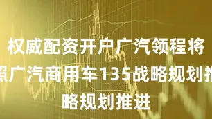 权威配资开户广汽领程将按照广汽商用车135战略规划推进