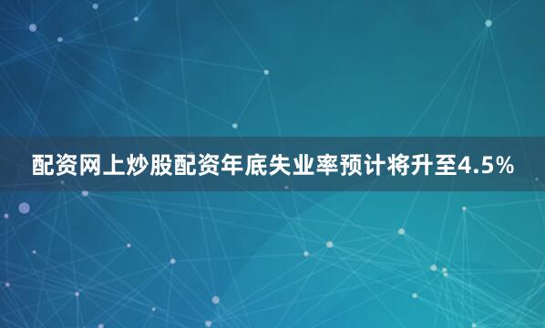 配资网上炒股配资年底失业率预计将升至4.5%