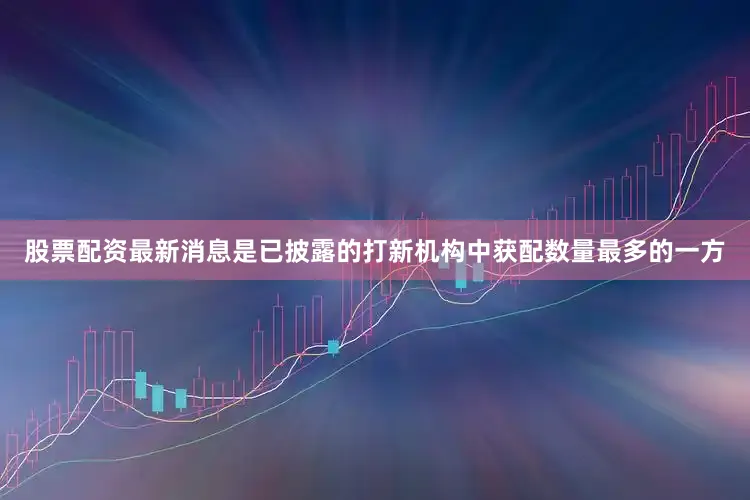 股票配资最新消息是已披露的打新机构中获配数量最多的一方
