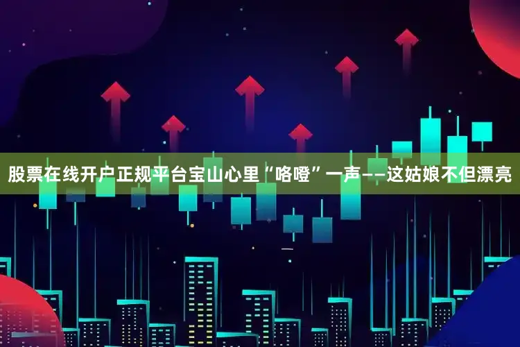 股票在线开户正规平台宝山心里“咯噔”一声——这姑娘不但漂亮