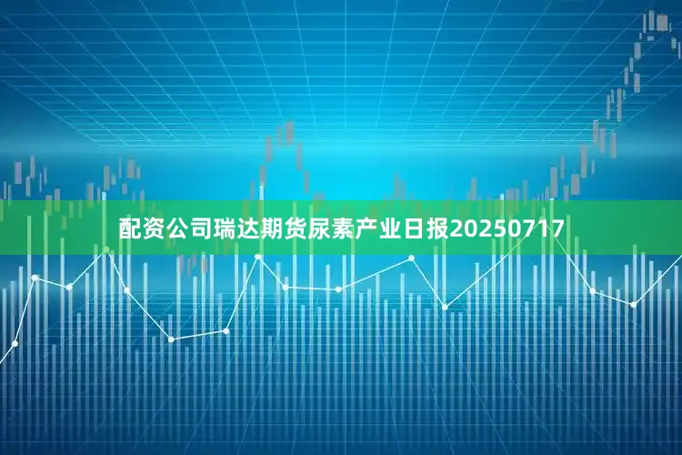 配资公司瑞达期货尿素产业日报20250717
