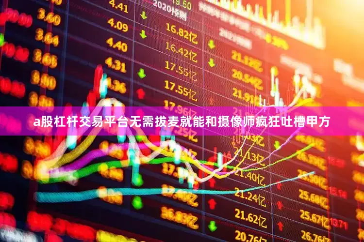 a股杠杆交易平台无需拔麦就能和摄像师疯狂吐槽甲方