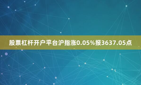 股票杠杆开户平台沪指涨0.05%报3637.05点