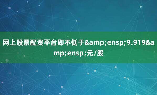 网上股票配资平台即不低于&ensp;9.919&ensp;元/股
