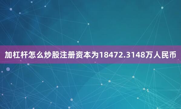 加杠杆怎么炒股注册资本为18472.3148万人民币
