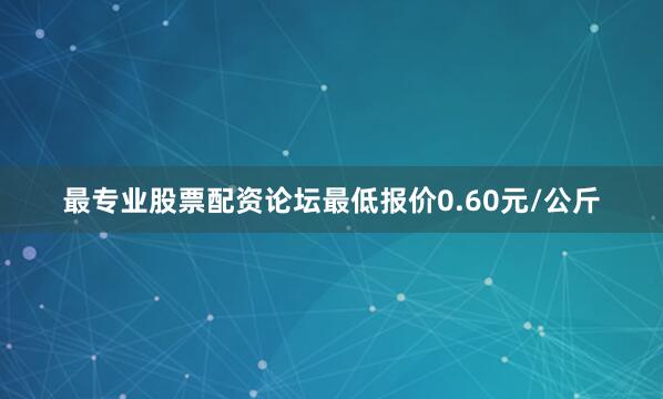 最专业股票配资论坛最低报价0.60元/公斤
