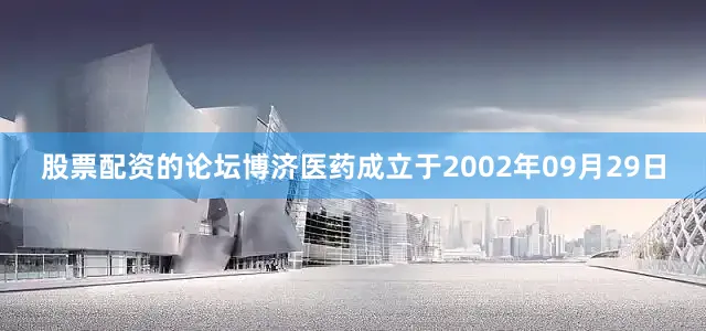 股票配资的论坛博济医药成立于2002年09月29日