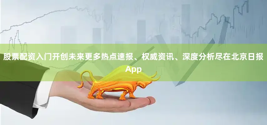 股票配资入门开创未来更多热点速报、权威资讯、深度分析尽在北京日报App