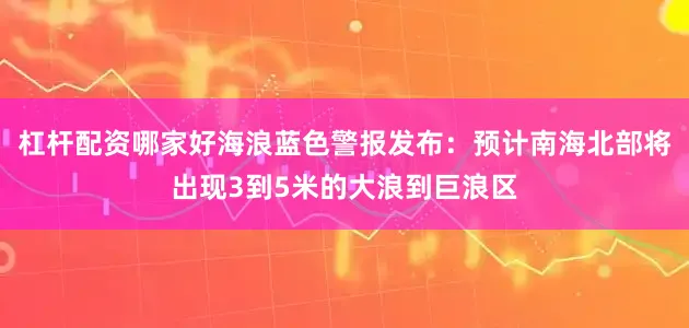 杠杆配资哪家好海浪蓝色警报发布：预计南海北部将出现3到5米的大浪到巨浪区