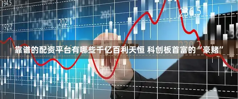 靠谱的配资平台有哪些千亿百利天恒 科创板首富的“豪赌”