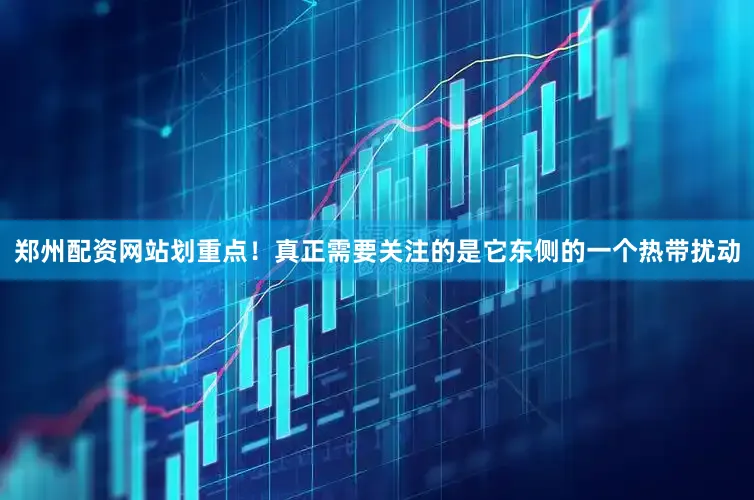 郑州配资网站划重点！真正需要关注的是它东侧的一个热带扰动