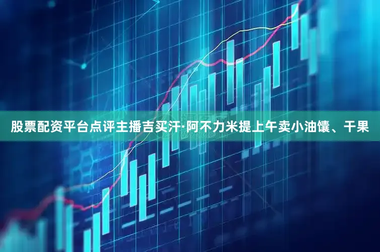 股票配资平台点评主播吉买汗·阿不力米提上午卖小油馕、干果