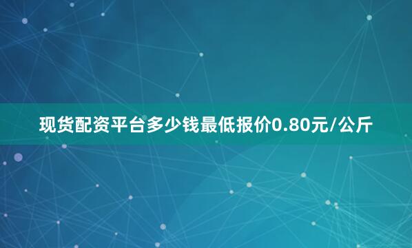 现货配资平台多少钱最低报价0.80元/公斤