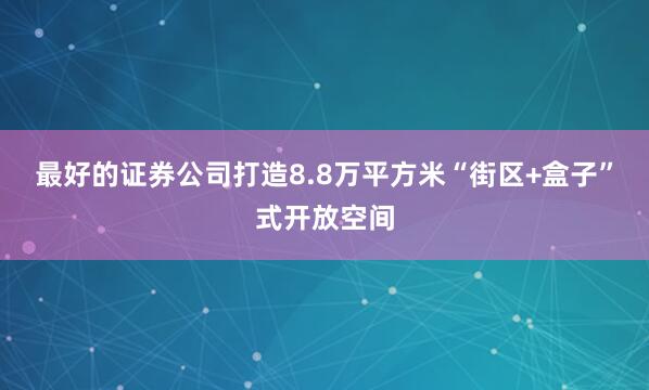 最好的证券公司打造8.8万平方米“街区+盒子”式开放空间