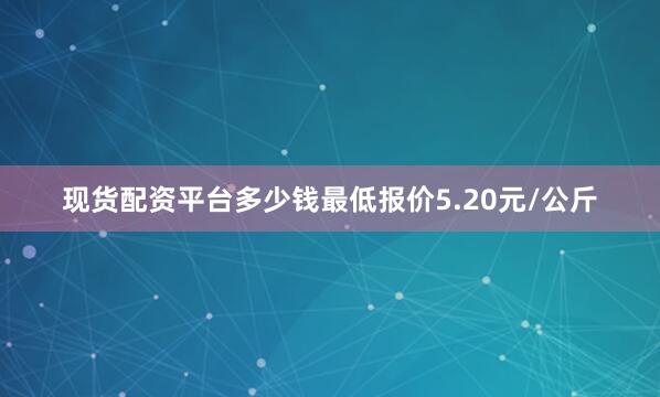 现货配资平台多少钱最低报价5.20元/公斤